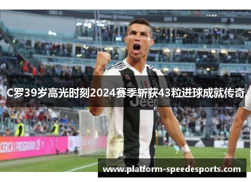 C罗39岁高光时刻2024赛季斩获43粒进球成就传奇