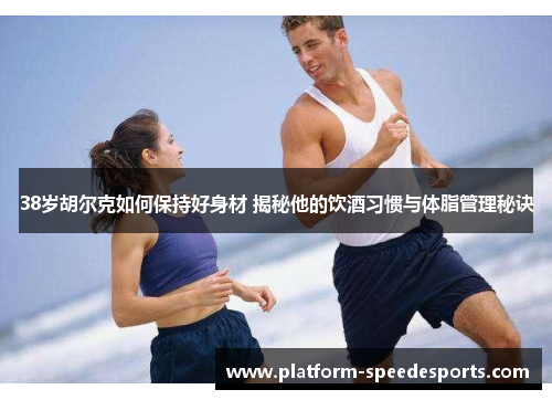 38岁胡尔克如何保持好身材 揭秘他的饮酒习惯与体脂管理秘诀