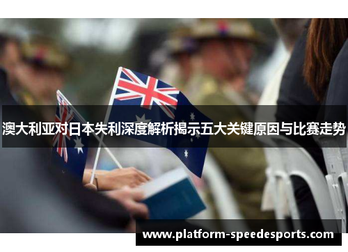 澳大利亚对日本失利深度解析揭示五大关键原因与比赛走势 澳大利亚对日本失利深度解析揭示五大关键原因与比赛走势