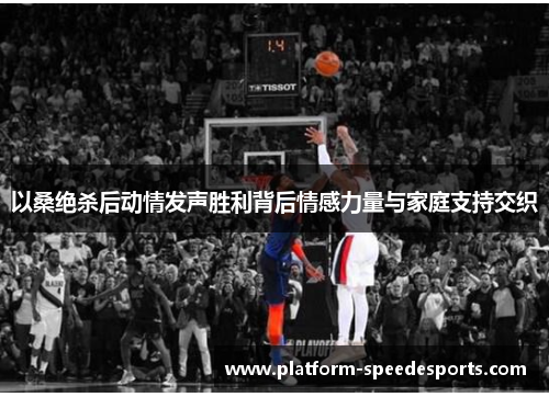 以桑绝杀后动情发声胜利背后情感力量与家庭支持交织