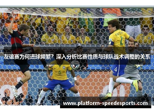 友谊赛为何进球频繁?深入分析比赛性质与球队战术调整的关系 友谊赛为何进球频繁?深入分析比赛性质与球队战术调整的关系