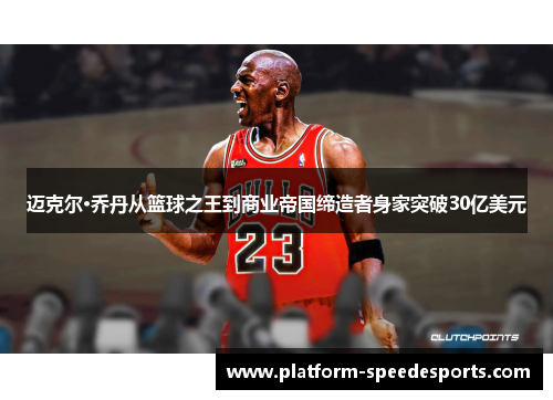 迈克尔·乔丹从篮球之王到商业帝国缔造者身家突破30亿美元