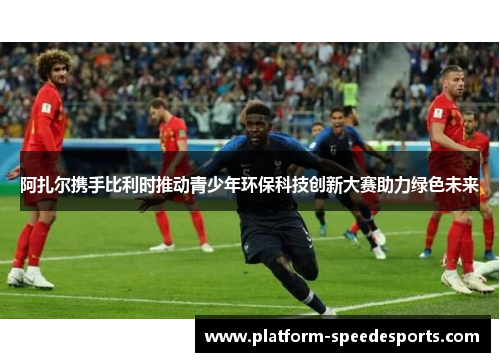 阿扎尔携手比利时推动青少年环保科技创新大赛助力绿色未来 阿扎尔携手比利时推动青少年环保科技创新大赛助力绿色未来
