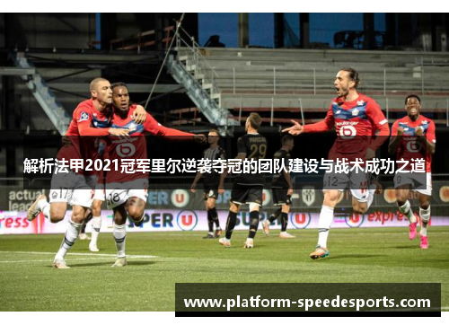 解析法甲2021冠军里尔逆袭夺冠的团队建设与战术成功之道 解析法甲2021冠军里尔逆袭夺冠的团队建设与战术成功之道