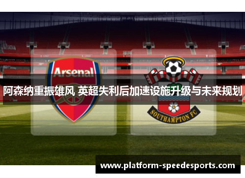 阿森纳重振雄风 英超失利后加速设施升级与未来规划 阿森纳重振雄风 英超失利后加速设施升级与未来规划