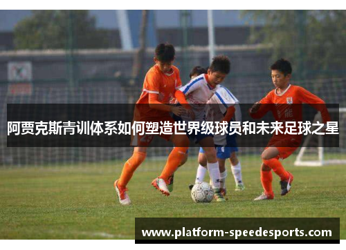 阿贾克斯青训体系如何塑造世界级球员和未来足球之星 阿贾克斯青训体系如何塑造世界级球员和未来足球之星