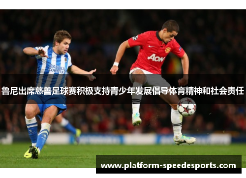 鲁尼出席慈善足球赛积极支持青少年发展倡导体育精神和社会责任