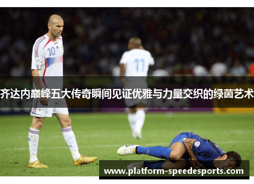 齐达内巅峰五大传奇瞬间见证优雅与力量交织的绿茵艺术